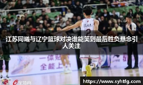 江苏同曦与辽宁篮球对决谁能笑到最后胜负悬念引人关注